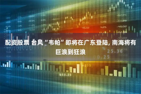 配资股票 台风“韦帕”即将在广东登陆, 南海将有巨浪到狂浪