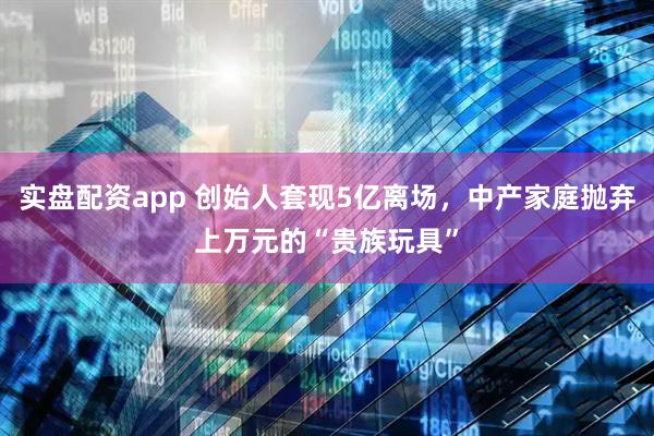 实盘配资app 创始人套现5亿离场，中产家庭抛弃上万元的“贵族玩具”