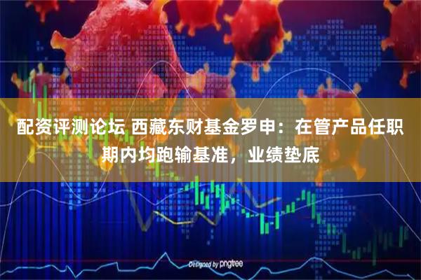 配资评测论坛 西藏东财基金罗申：在管产品任职期内均跑输基准，业绩垫底
