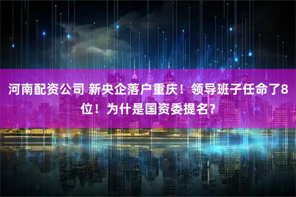 河南配资公司 新央企落户重庆！领导班子任命了8位！为什是国资委提名？