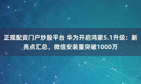 正规配资门户炒股平台 华为开启鸿蒙5.1升级：新亮点汇总，微信安装量突破1000万