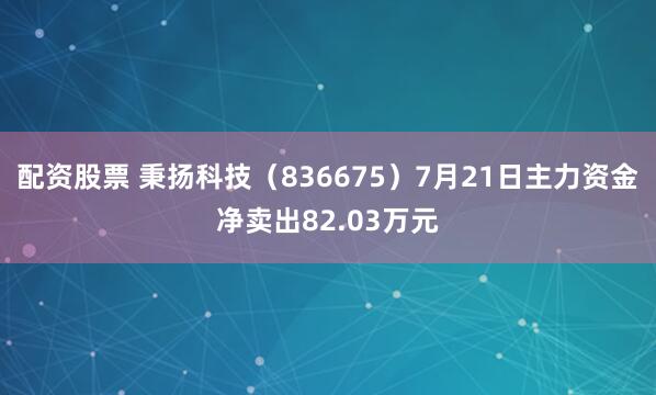配资股票 秉扬科技（836675）7月21日主力资金净卖出82.03万元