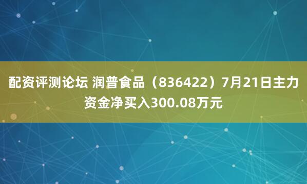 配资评测论坛 润普食品（836422）7月21日主力资金净买入300.08万元