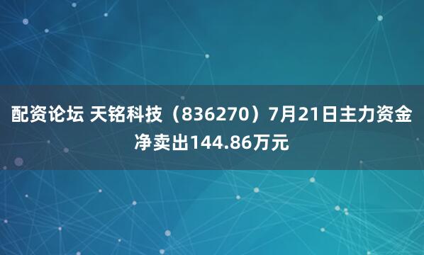 配资论坛 天铭科技（836270）7月21日主力资金净卖出144.86万元